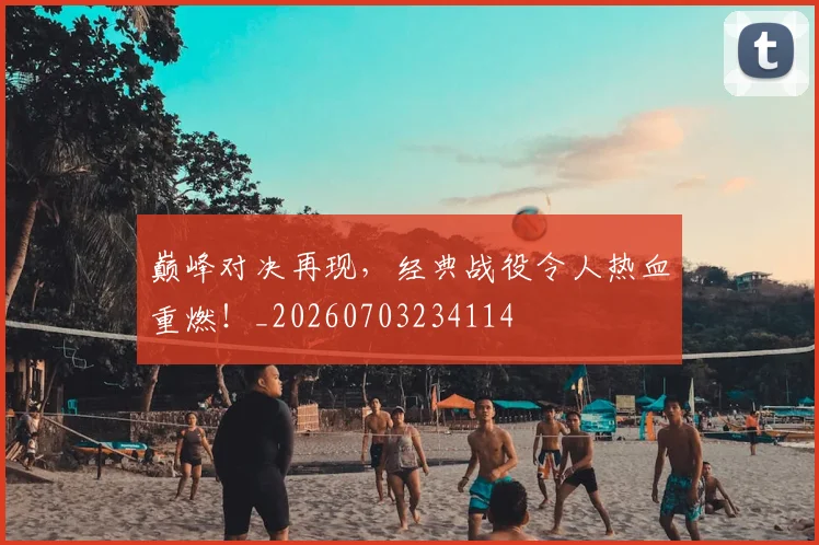 巅峰对决再现,经典战役令人热血重燃!_20260703234114