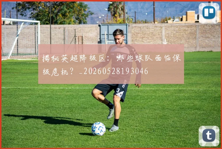 揭秘英超降级区:哪些球队面临保级危机?_20260528193046