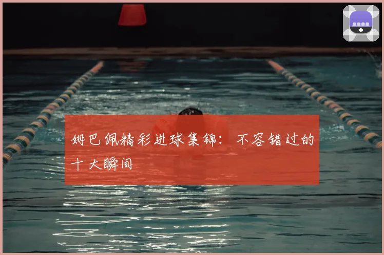 姆巴佩精彩进球集锦:不容错过的十大瞬间