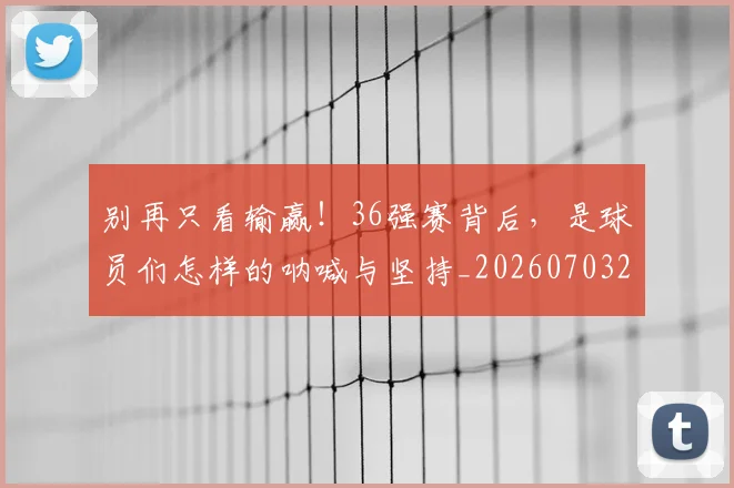 别再只看输赢！36强赛背后，是球员们怎样的呐喊与坚持_20260703220443_20260718010607