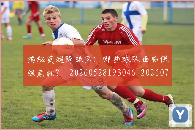 揭秘英超降级区：哪些球队面临保级危机？_20260528193046_20260707015937