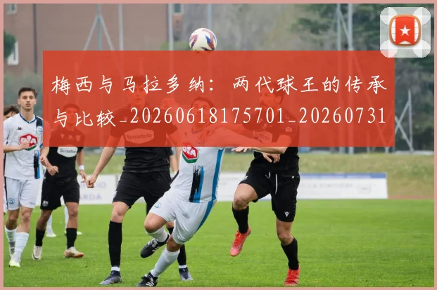 梅西与马拉多纳：两代球王的传承与比较_20260618175701_20260731180346