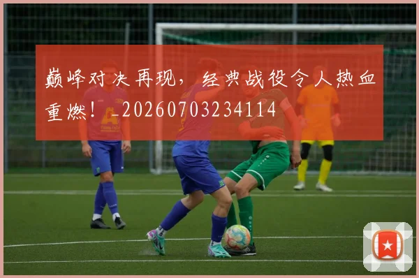 巅峰对决再现，经典战役令人热血重燃！_20260703234114